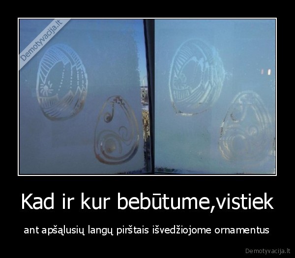 Kad ir kur bebūtume,vistiek - ant apšąlusių langų pirštais išvedžiojome ornamentus