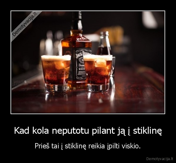 Kad kola neputotu pilant ją į stiklinę - Prieš tai į stiklinę reikia įpilti viskio.