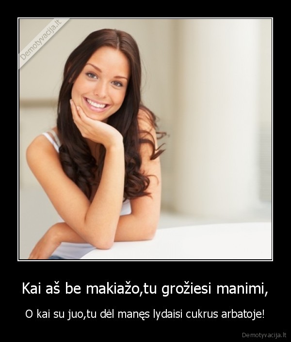 Kai aš be makiažo,tu grožiesi manimi, - O kai su juo,tu dėl manęs lydaisi cukrus arbatoje!