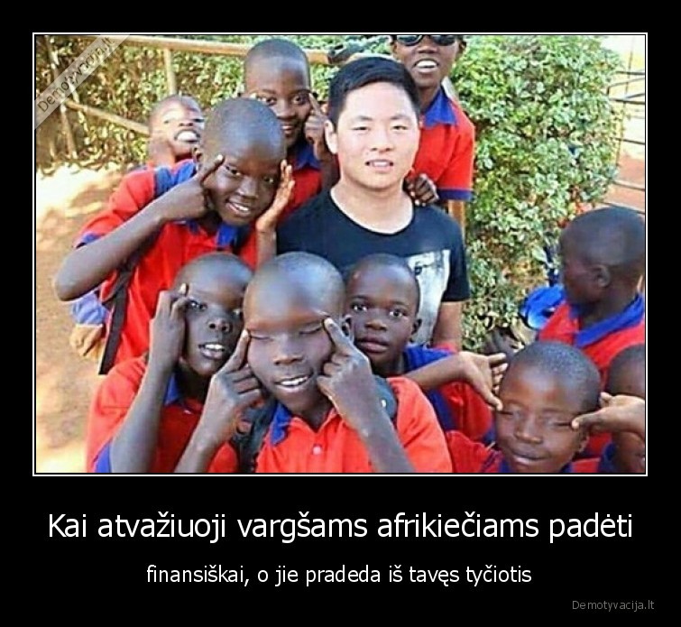 Kai atvažiuoji vargšams afrikiečiams padėti - finansiškai, o jie pradeda iš tavęs tyčiotis