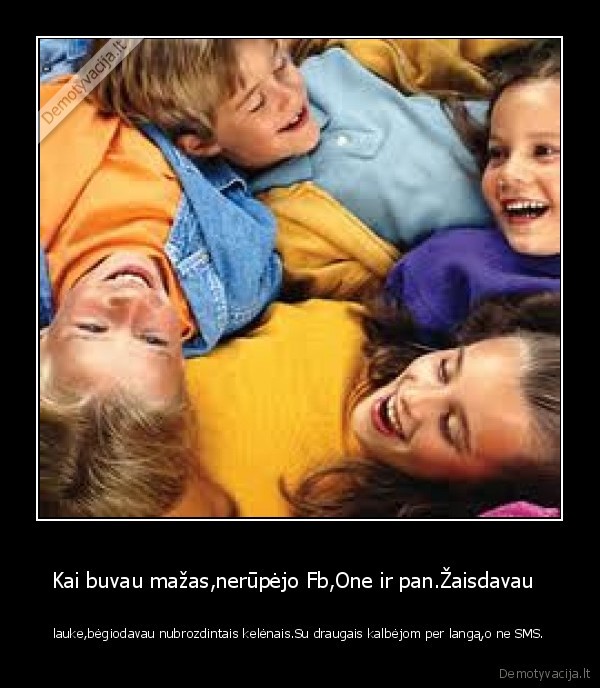 Kai buvau mažas,nerūpėjo Fb,One ir pan.Žaisdavau   - lauke,bėgiodavau nubrozdintais kelėnais.Su draugais kalbėjom per langą,o ne SMS.