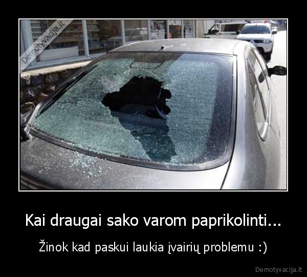 Kai draugai sako varom paprikolinti... - Žinok kad paskui laukia įvairių problemu :)