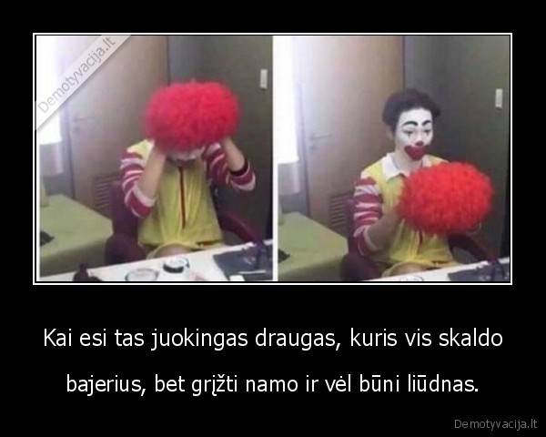 Kai esi tas juokingas draugas, kuris vis skaldo - bajerius, bet grįžti namo ir vėl būni liūdnas.