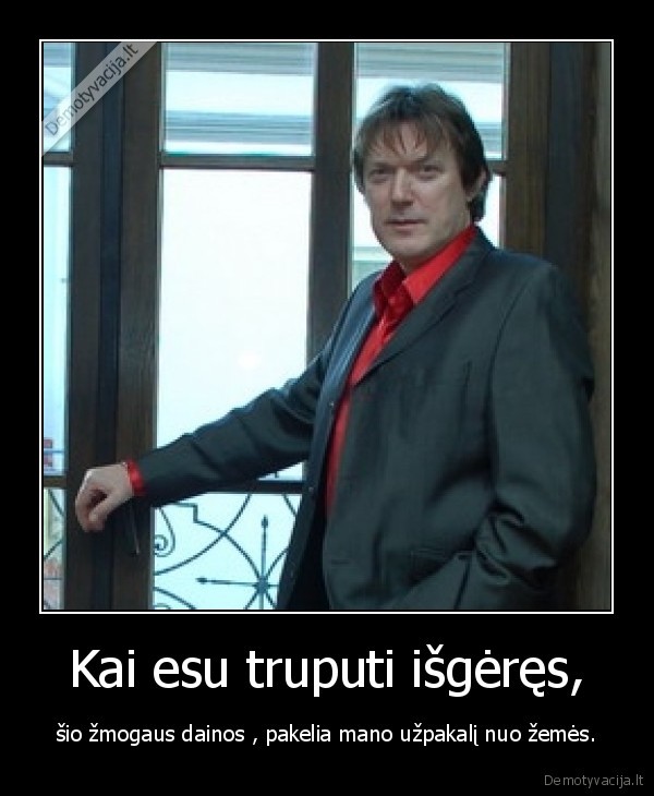 Kai esu truputi išgėręs, - šio žmogaus dainos , pakelia mano užpakalį nuo žemės.