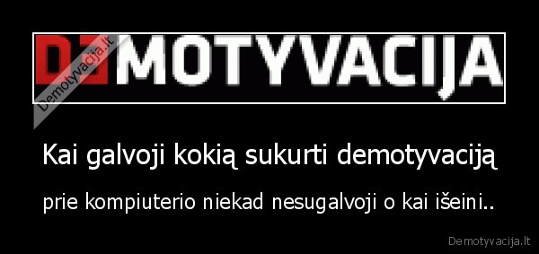 Kai galvoji kokią sukurti demotyvaciją - prie kompiuterio niekad nesugalvoji o kai išeini..