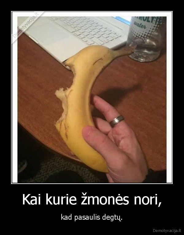 Kai kurie žmonės nori, - kad pasaulis degtų.