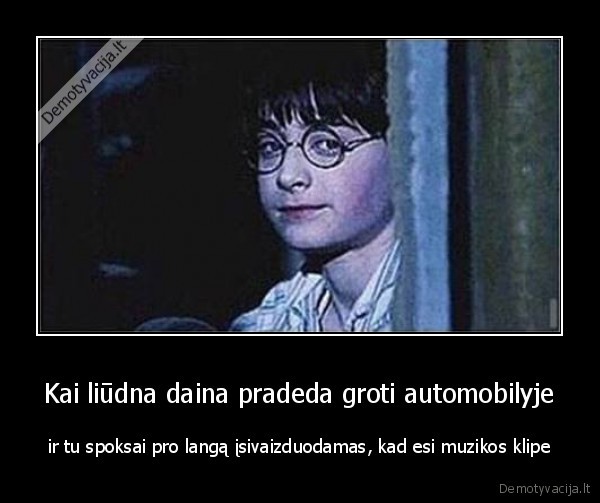 Kai liūdna daina pradeda groti automobilyje - ir tu spoksai pro langą įsivaizduodamas, kad esi muzikos klipe