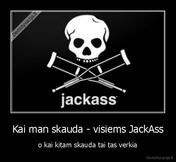 Kai man skauda - visiems JackAss - o kai kitam skauda tai tas verkia