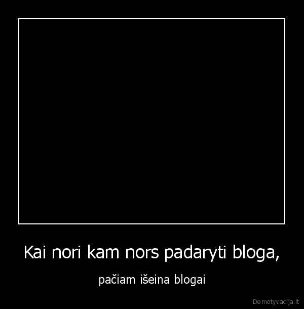 Kai nori kam nors padaryti bloga, - pačiam išeina blogai