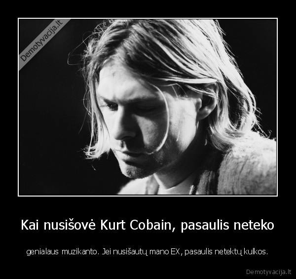 Kai nusišovė Kurt Cobain, pasaulis neteko - genialaus muzikanto. Jei nusišautų mano EX, pasaulis netektų kulkos.