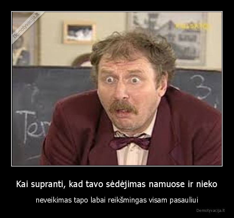 Kai supranti, kad tavo sėdėjimas namuose ir nieko - neveikimas tapo labai reikšmingas visam pasauliui