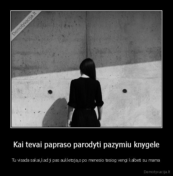 Kai tevai papraso parodyti pazymiu knygele - Tu visada sakai,kad ji pas aukletoja,o po menesio tesiog vengi kalbeti su mama