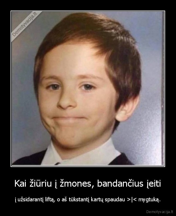 Kai žiūriu į žmones, bandančius įeiti - į užsidarantį liftą, o aš tūkstantį kartų spaudau >|< mygtuką.