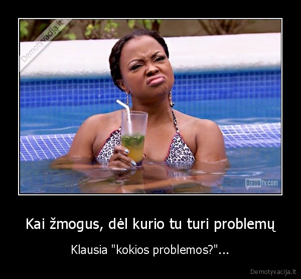 Kai žmogus, dėl kurio tu turi problemų - Klausia "kokios problemos?"...