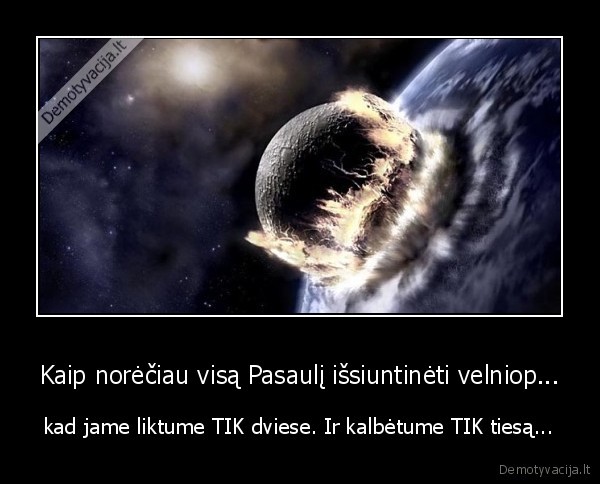 Kaip norėčiau visą Pasaulį išsiuntinėti velniop... - kad jame liktume TIK dviese. Ir kalbėtume TIK tiesą...