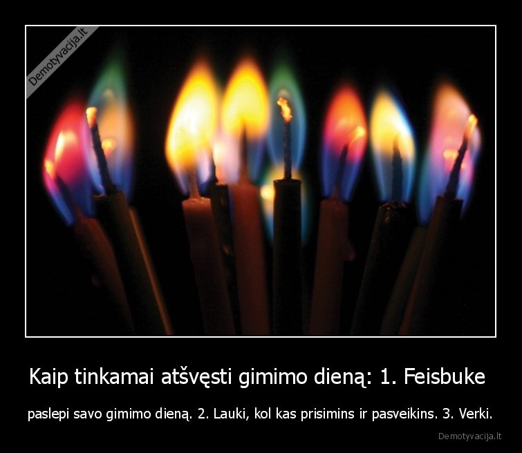 Kaip tinkamai atšvęsti gimimo dieną: 1. Feisbuke  - paslepi savo gimimo dieną. 2. Lauki, kol kas prisimins ir pasveikins. 3. Verki.