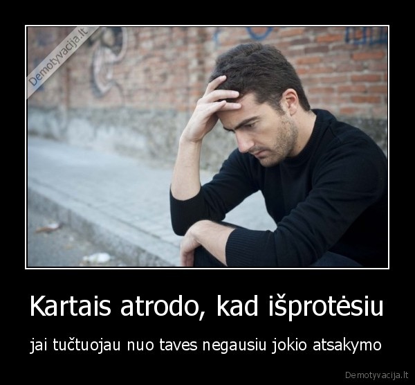Kartais atrodo, kad išprotėsiu - jai tučtuojau nuo taves negausiu jokio atsakymo