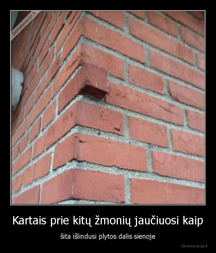 Kartais prie kitų žmonių jaučiuosi kaip - šita išlindusi plytos dalis sienoje