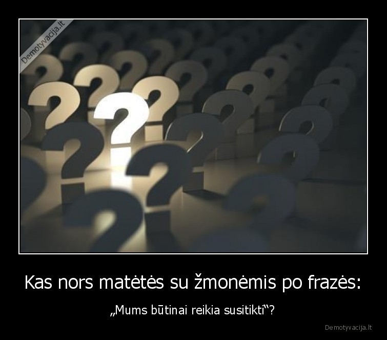 Kas nors matėtės su žmonėmis po frazės: - „Mums būtinai reikia susitikti“?