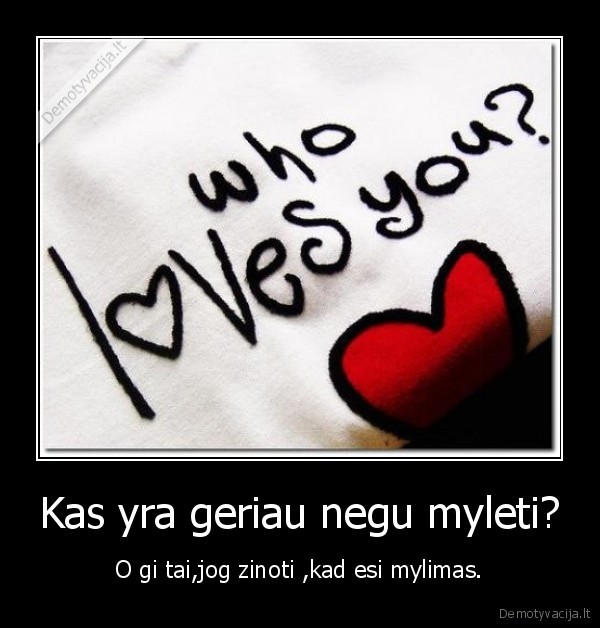 Kas yra geriau negu myleti? - O gi tai,jog zinoti ,kad esi mylimas.