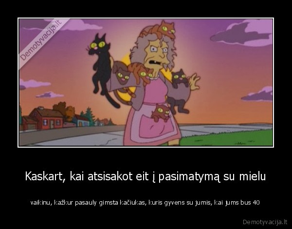 Kaskart, kai atsisakot eit į pasimatymą su mielu - vaikinu, kažkur pasauly gimsta kačiukas, kuris gyvens su jumis, kai jums bus 40