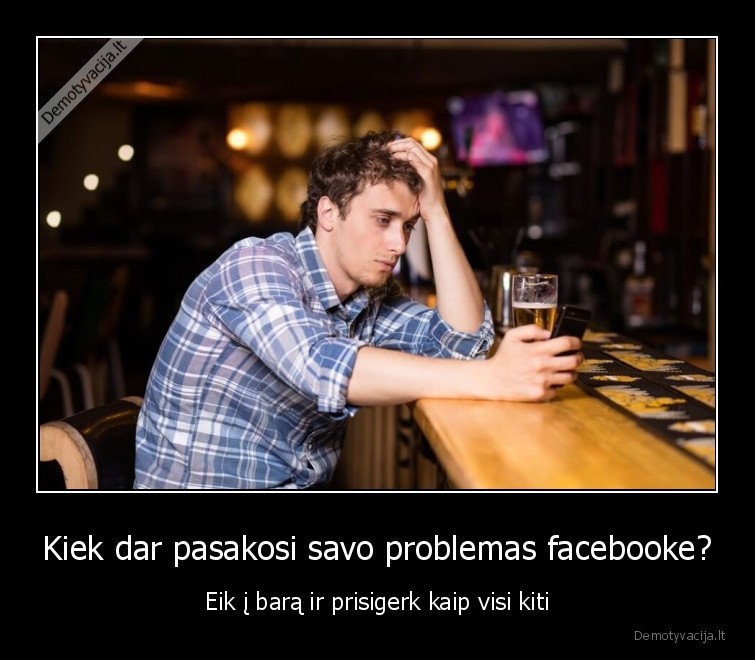 Kiek dar pasakosi savo problemas facebooke? - Eik į barą ir prisigerk kaip visi kiti