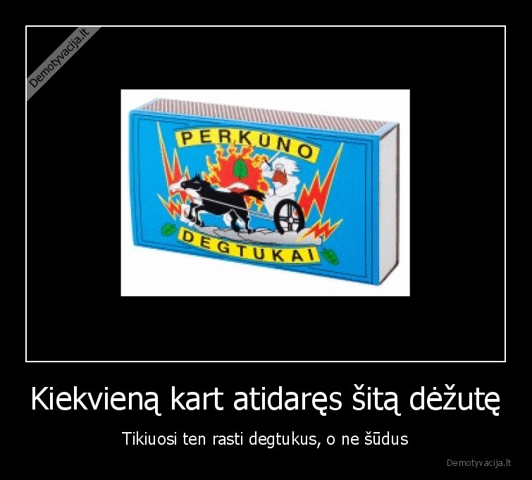 Kiekvieną kart atidaręs šitą dėžutę - Tikiuosi ten rasti degtukus, o ne šūdus