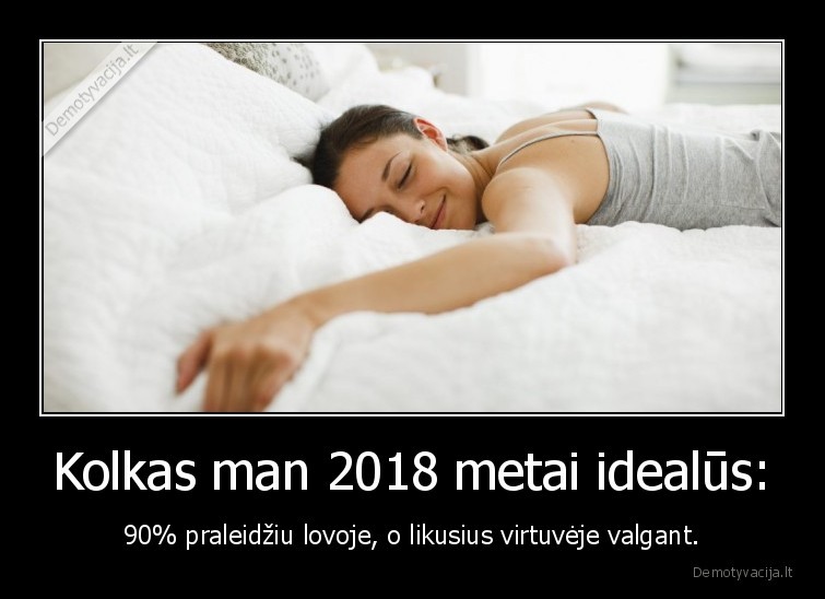 Kolkas man 2018 metai idealūs: - 90% praleidžiu lovoje, o likusius virtuvėje valgant.