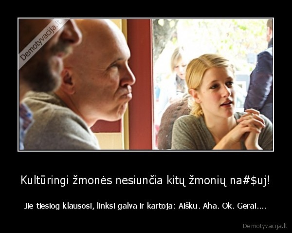 Kultūringi žmonės nesiunčia kitų žmonių na#$uj! - Jie tiesiog klausosi, linksi galva ir kartoja: Aišku. Aha. Ok. Gerai....