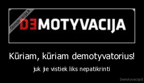 Kūriam, kūriam demotyvatorius! - juk jie vistiek liks nepatikrinti