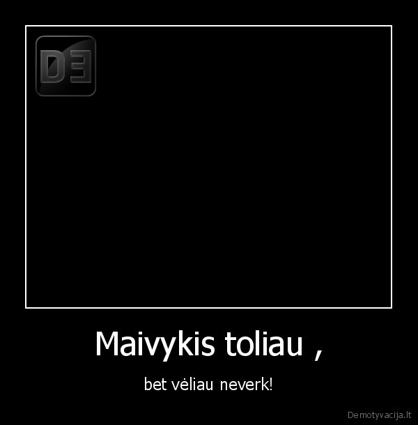 Maivykis toliau , - bet vėliau neverk!