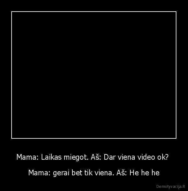 Mama: Laikas miegot. Aš: Dar viena video ok?  - Mama: gerai bet tik viena. Aš: He he he