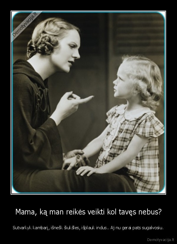 Mama, ką man reikės veikti kol tavęs nebus? - Sutvarkyk kambarį, išnešk šiukšles, išplauk indus.. Aj nu gerai pats sugalvosiu.
