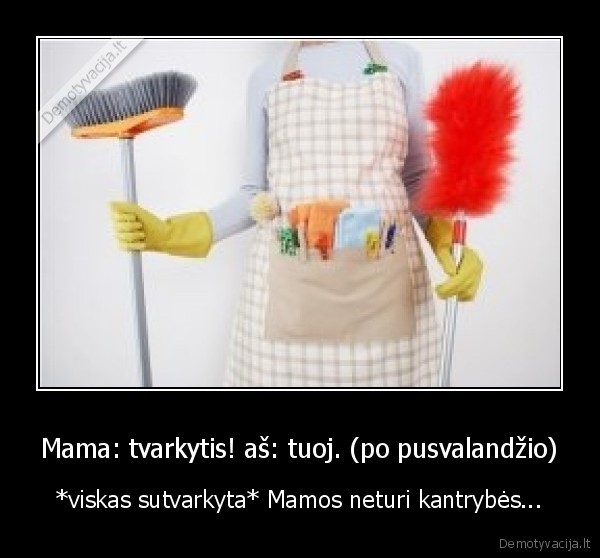 Mama: tvarkytis! aš: tuoj. (po pusvalandžio) - *viskas sutvarkyta* Mamos neturi kantrybės...