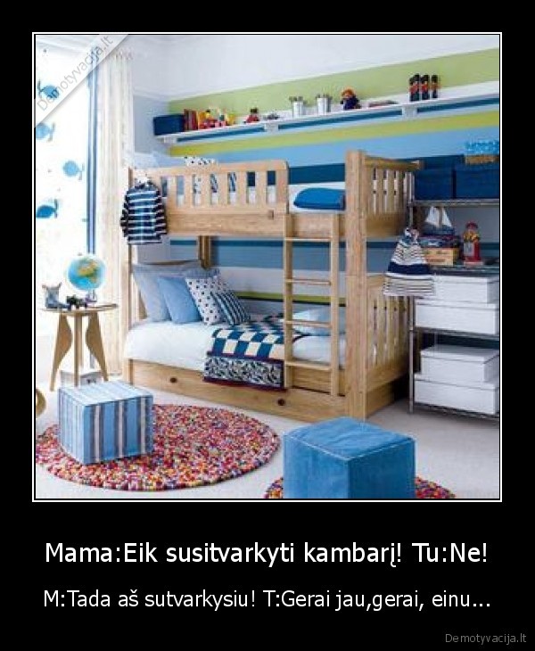 Mama:Eik susitvarkyti kambarį! Tu:Ne! - M:Tada aš sutvarkysiu! T:Gerai jau,gerai, einu...