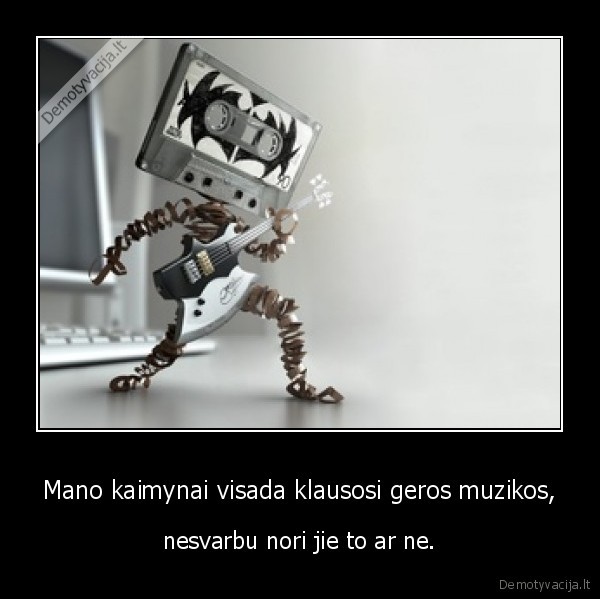 Mano kaimynai visada klausosi geros muzikos, - nesvarbu nori jie to ar ne.