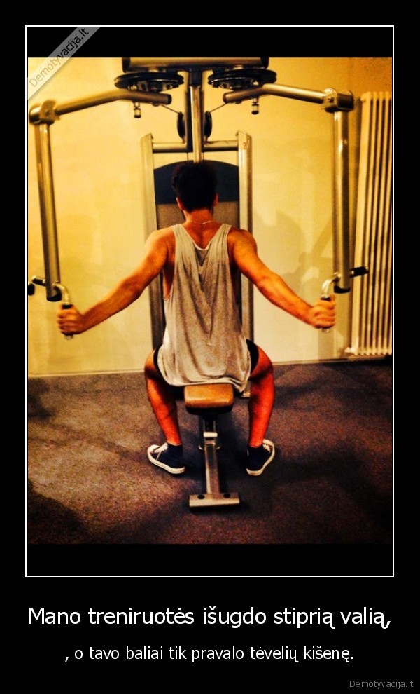 Mano treniruotės išugdo stiprią valią, - , o tavo baliai tik pravalo tėvelių kišenę.