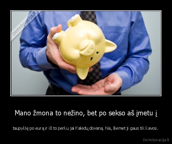 Mano žmona to nežino, bet po sekso aš įmetu į - taupyklę po eurą ir iš to perku jai Kalėdų dovaną. Na, šiemet ji gaus tik kavos.