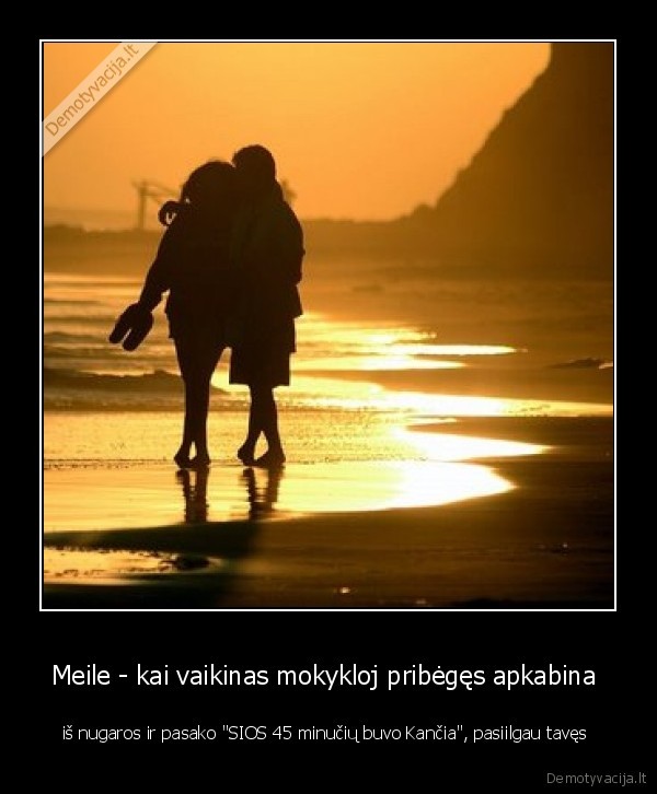 Meile - kai vaikinas mokykloj pribėgęs apkabina  - iš nugaros ir pasako "SIOS 45 minučių buvo Kančia", pasiilgau tavęs 