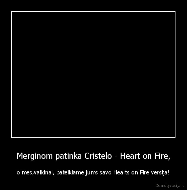 Merginom patinka Cristelo - Heart on Fire, - o mes,vaikinai, pateikiame jums savo Hearts on Fire versija!