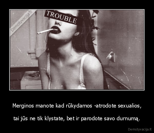 Merginos manote kad rūkydamos -atrodote sexualios, - tai jūs ne tik klystate, bet ir parodote savo durnumą.