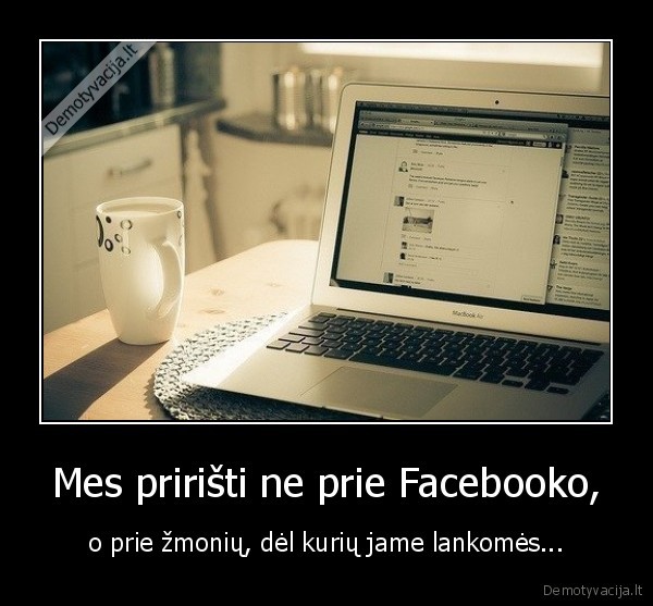 Mes pririšti ne prie Facebooko, - o prie žmonių, dėl kurių jame lankomės...