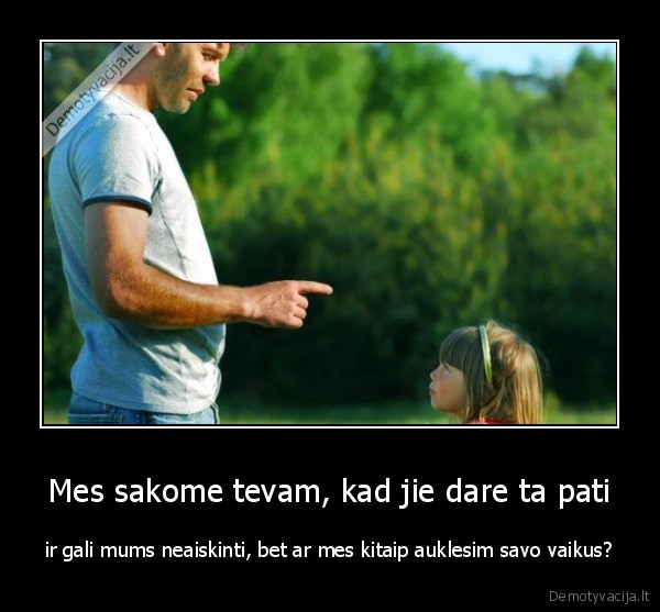 Mes sakome tevam, kad jie dare ta pati - ir gali mums neaiskinti, bet ar mes kitaip auklesim savo vaikus?