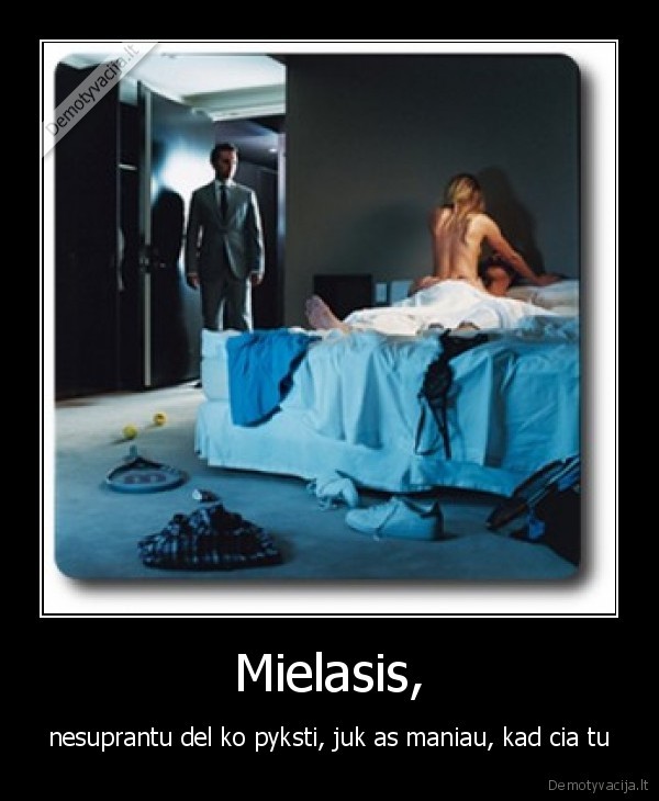 Mielasis, - nesuprantu del ko pyksti, juk as maniau, kad cia tu