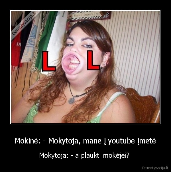 Mokinė: - Mokytoja, mane į youtube įmetė - Mokytoja: - a plaukti mokėjei? 