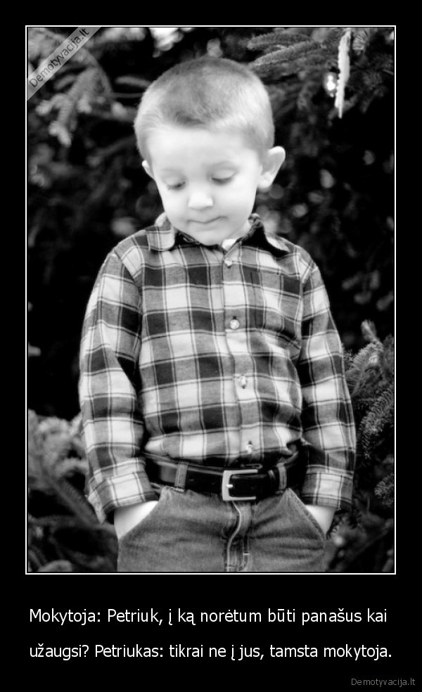 Mokytoja: Petriuk, į ką norėtum būti panašus kai  - užaugsi? Petriukas: tikrai ne į jus, tamsta mokytoja.