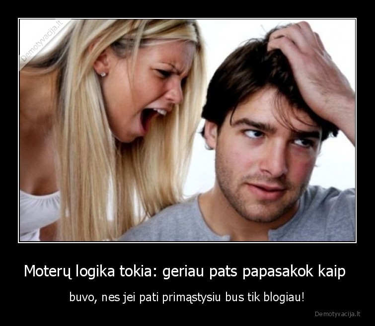 Moterų logika tokia: geriau pats papasakok kaip  - buvo, nes jei pati primąstysiu bus tik blogiau!