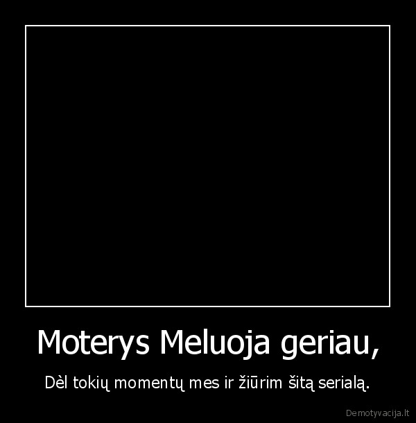 Moterys Meluoja geriau, - Dèl tokių momentų mes ir žiūrim šitą serialą.