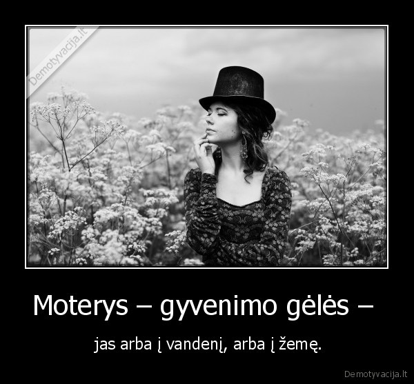 Moterys – gyvenimo gėlės –  -  jas arba į vandenį, arba į žemę.