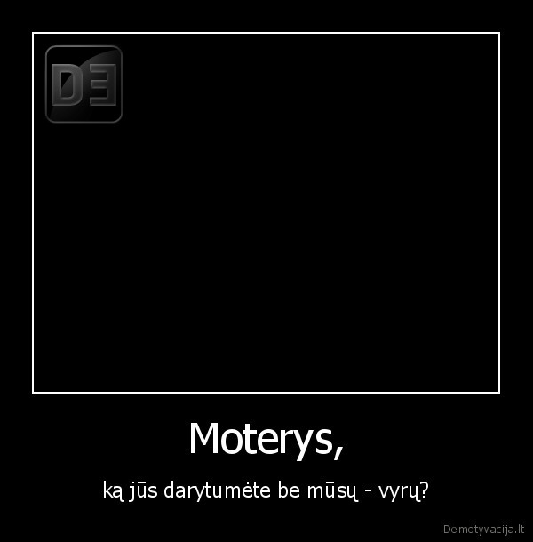 Moterys, - ką jūs darytumėte be mūsų - vyrų?